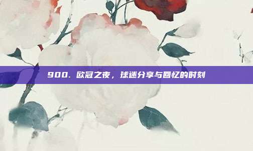 900. 欧冠之夜，球迷分享与回忆的时刻