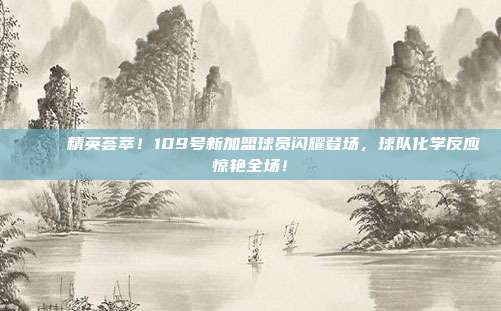 🎉 精英荟萃！109号新加盟球员闪耀登场，球队化学反应惊艳全场！