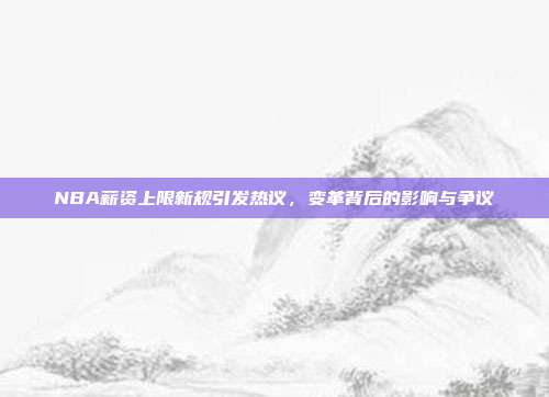 NBA薪资上限新规引发热议，变革背后的影响与争议