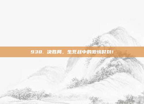 938. 决胜局，生死战中的激情时刻！