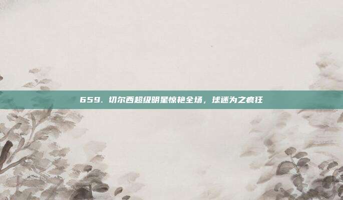 659. 切尔西超级明星惊艳全场，球迷为之疯狂