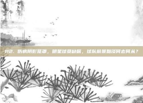 112. 伤病阴影笼罩，明星球员缺席，球队前景黯淡何去何从？