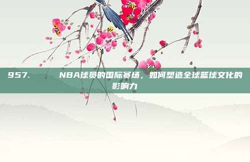 957. 🌎 NBA球员的国际赛场，如何塑造全球篮球文化的影响力