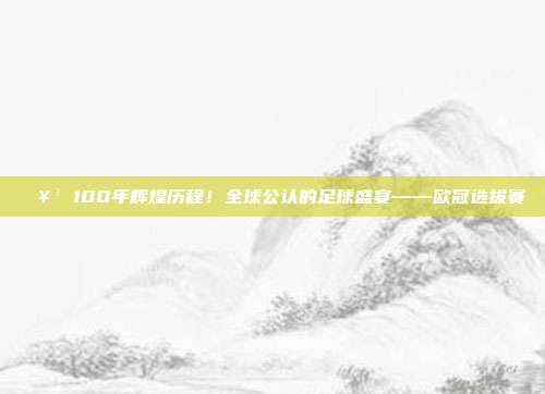 🥳 100年辉煌历程！全球公认的足球盛宴——欧冠选拔赛