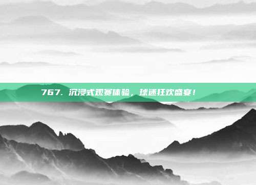 767. 沉浸式观赛体验，球迷狂欢盛宴！🎊