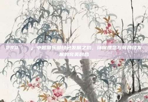 290. 🌿 中超俱乐部绿色发展之路，环保理念与可持续发展的完美融合