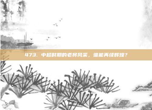 473. 中超时期的老将风采，谁能再续辉煌？