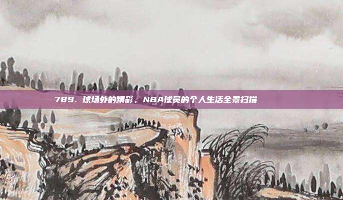 789. 球场外的精彩，NBA球员的个人生活全景扫描🏠🔎