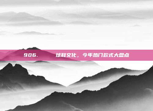 906. 👟 球鞋文化，今年热门款式大盘点