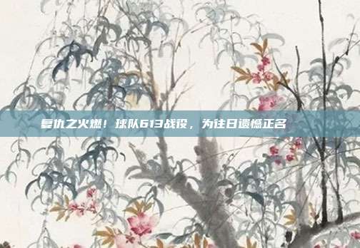 复仇之火燃！球队613战役，为往日遗憾正名💔⚔️