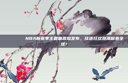 🎵🏀 NBA新赛季主题曲震撼发布，球迷狂欢热潮席卷全球！