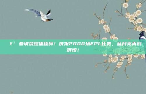 🥳 曼城荣耀里程碑！庆祝2000场EPL比赛，蓝月亮再创辉煌！