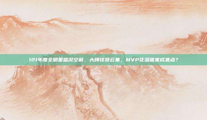 121年度全明星盛况空前，大牌球员云集，MVP花落谁家成焦点？