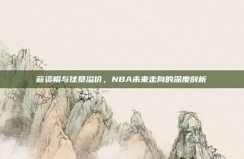 薪资帽与球员溢价，NBA未来走向的深度剖析