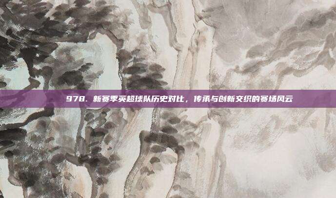 📖 978. 新赛季英超球队历史对比，传承与创新交织的赛场风云